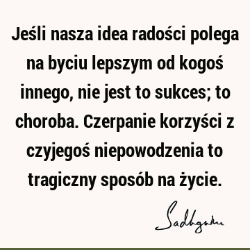 Jeśli nasza idea radości polega na byciu lepszym od kogoś innego, nie jest to sukces; to choroba. Czerpanie korzyści z czyjegoś niepowodzenia to tragiczny sposó