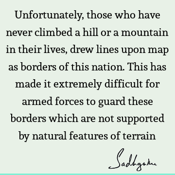 Unfortunately, those who have never climbed a hill or a mountain in their lives, drew lines upon map as borders of this nation. This has made it extremely