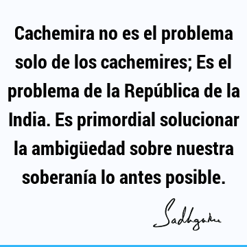 Cachemira no es el problema solo de los cachemires; Es el problema de la República de la India. Es primordial solucionar la ambigüedad sobre nuestra soberanía