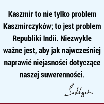 Kaszmir to nie tylko problem Kaszmirczyków; to jest problem Republiki Indii. Niezwykle ważne jest, aby jak najwcześniej naprawić niejasności dotyczące naszej