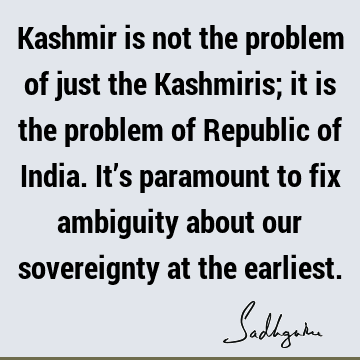 Kashmir is not the problem of just the Kashmiris; it is the problem of Republic of India. It’s paramount to fix ambiguity about our sovereignty at the