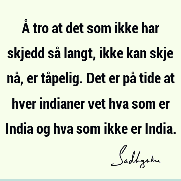 Å tro at det som ikke har skjedd så langt, ikke kan skje nå, er tåpelig. Det er på tide at hver indianer vet hva som er India og hva som ikke er I