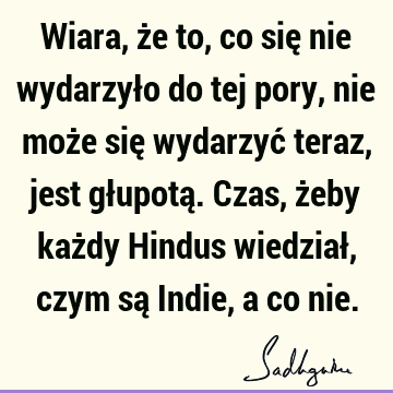 Wiara, że to, co się nie wydarzyło do tej pory, nie może się wydarzyć teraz, jest głupotą. Czas, żeby każdy Hindus wiedział, czym są Indie, a co