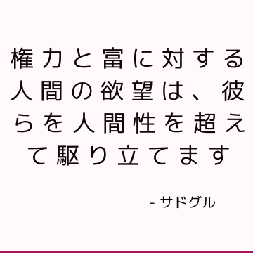 権力と富に対する人間の欲望は、彼らを人間性を超えて駆り立てます