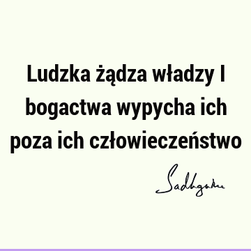 Ludzka żądza władzy i bogactwa wypycha ich poza ich człowieczeń