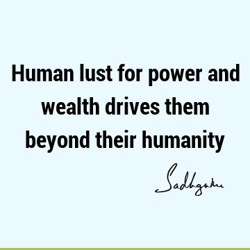 Human lust for power and wealth drives them beyond their