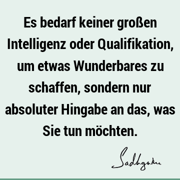 Es bedarf keiner großen Intelligenz oder Qualifikation, um etwas Wunderbares zu schaffen, sondern nur absoluter Hingabe an das, was Sie tun mö