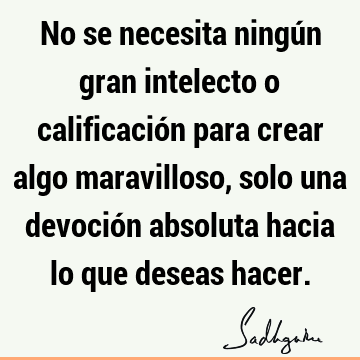 No se necesita ningún gran intelecto o calificación para crear algo maravilloso, solo una devoción absoluta hacia lo que deseas