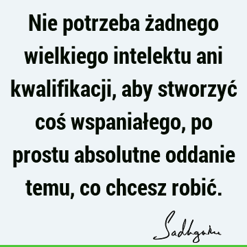 Nie potrzeba żadnego wielkiego intelektu ani kwalifikacji, aby stworzyć coś wspaniałego, po prostu absolutne oddanie temu, co chcesz robić