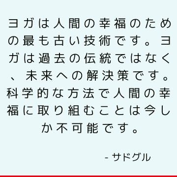 ヨガは人間の幸福のための最も古い技術です。 ヨガは過去の伝統ではなく、未来への解決策です。科学的な方法で人間の幸福に取り組むことは今しか不可能です。