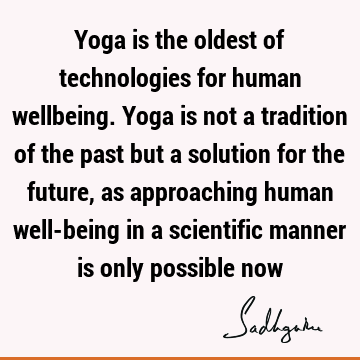 Yoga is the oldest of technologies for human wellbeing. Yoga is not a tradition of the past but a solution for the future, as approaching human well-being in a