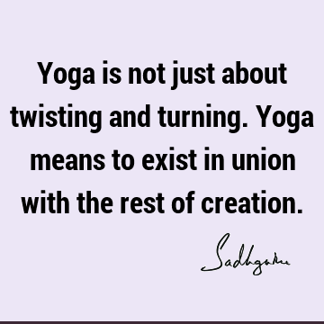 Yoga is not just about twisting and turning. Yoga means to exist in union with the rest of