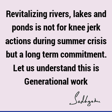 Revitalizing rivers, lakes and ponds is not for knee jerk actions during summer crisis but a long term commitment. Let us understand this is Generational