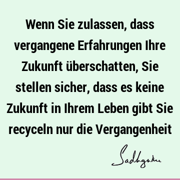 Wenn Sie zulassen, dass vergangene Erfahrungen Ihre Zukunft überschatten,

Sie stellen sicher, dass es keine Zukunft in Ihrem Leben gibt

Sie recyceln nur