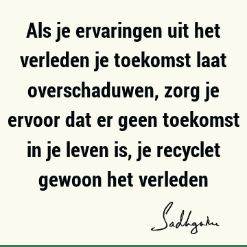 Als je ervaringen uit het verleden je toekomst laat overschaduwen, zorg je ervoor dat er geen toekomst in je leven is, je recyclet gewoon het