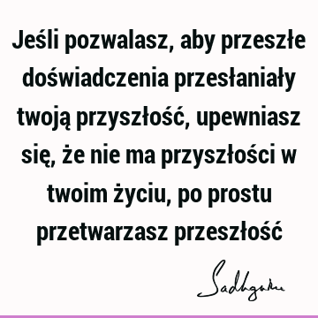 Jeśli pozwalasz, aby przeszłe doświadczenia przesłaniały twoją przyszłość, upewniasz się, że nie ma przyszłości w twoim życiu, po prostu przetwarzasz przeszłość