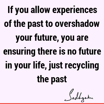 If you allow experiences of the past to overshadow your future, you are ensuring there is no future in your life, just recycling the