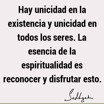 Hay unicidad en la existencia y unicidad en todos los seres. La esencia de la espiritualidad es reconocer y disfrutar