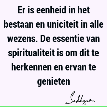 Er is eenheid in het bestaan en uniciteit in alle wezens. De essentie van spiritualiteit is om dit te herkennen en ervan te