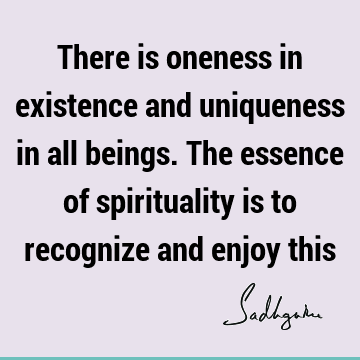 There is oneness in existence and uniqueness in all beings. The essence of spirituality is to recognize and enjoy