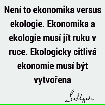 Není to ekonomika versus ekologie. Ekonomika a ekologie musí jít ruku v ruce. Ekologicky citlivá ekonomie musí být vytvoř