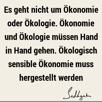 Es geht nicht um Ökonomie oder Ökologie. Ökonomie und Ökologie müssen Hand in Hand gehen. Ökologisch sensible Ökonomie muss hergestellt