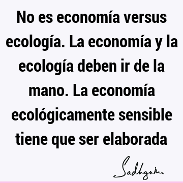 No es economía versus ecología. La economía y la ecología deben ir de la mano. La economía ecológicamente sensible tiene que ser