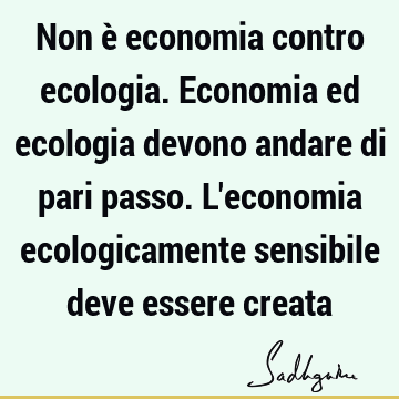 Non è economia contro ecologia. Economia ed ecologia devono andare di pari passo. L
