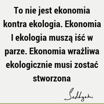 To nie jest ekonomia kontra ekologia. Ekonomia i ekologia muszą iść w parze. Ekonomia wrażliwa ekologicznie musi zostać