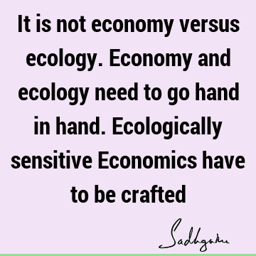 It is not economy versus ecology. Economy and ecology need to go hand in hand. Ecologically sensitive Economics have to be