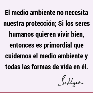 El medio ambiente no necesita nuestra protección; Si los seres humanos quieren vivir bien, entonces es primordial que cuidemos el medio ambiente y todas las