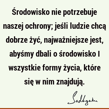 Środowisko nie potrzebuje naszej ochrony; jeśli ludzie chcą dobrze żyć, najważniejsze jest, abyśmy dbali o środowisko i wszystkie formy życia, które się w nim