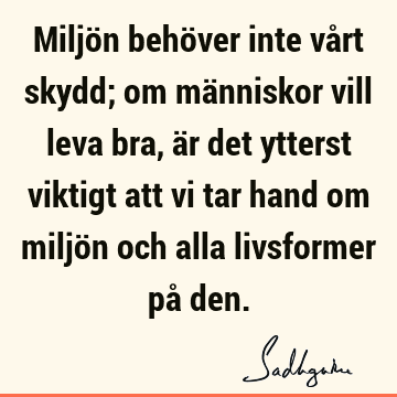 Miljön behöver inte vårt skydd; om människor vill leva bra, är det ytterst viktigt att vi tar hand om miljön och alla livsformer på