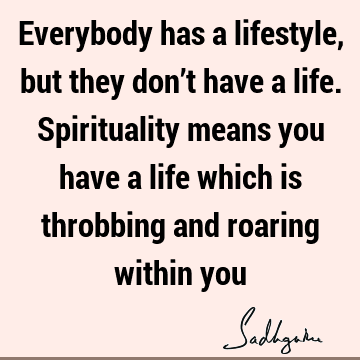 Everybody has a lifestyle, but they don’t have a life. Spirituality means you have a life which is throbbing and roaring within