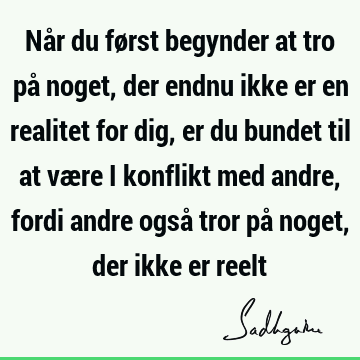 Når du først begynder at tro på noget, der endnu ikke er en realitet for dig, er du bundet til at være i konflikt med andre, fordi andre også tror på noget,