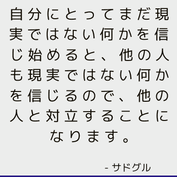 自分にとってまだ現実ではない何かを信じ始めると、他の人も現実ではない何かを信じるので、他の人と対立することになります。