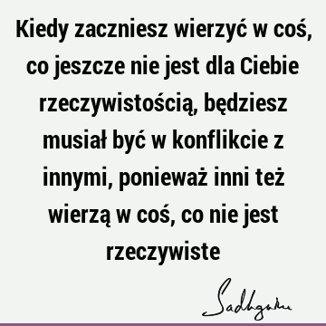 Kiedy zaczniesz wierzyć w coś, co jeszcze nie jest dla Ciebie rzeczywistością, będziesz musiał być w konflikcie z innymi, ponieważ inni też wierzą w coś, co