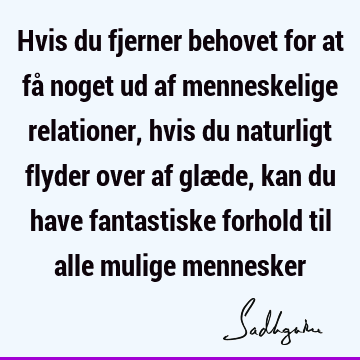 Hvis du fjerner behovet for at få noget ud af menneskelige relationer, hvis du naturligt flyder over af glæde, kan du have fantastiske forhold til alle mulige