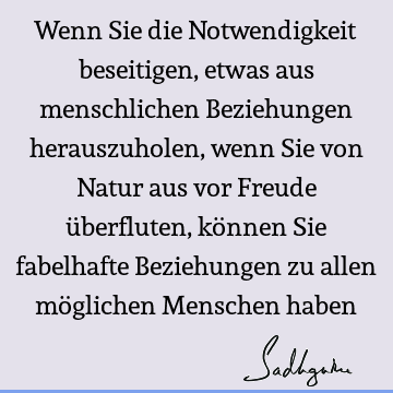 Wenn Sie die Notwendigkeit beseitigen, etwas aus menschlichen Beziehungen herauszuholen, wenn Sie von Natur aus vor Freude überfluten, können Sie fabelhafte B