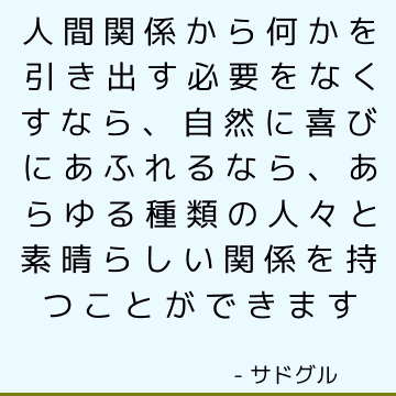 人間関係から何かを引き出す必要をなくすなら、自然に喜びにあふれるなら、あらゆる種類の人々と素晴らしい関係を持つことができます