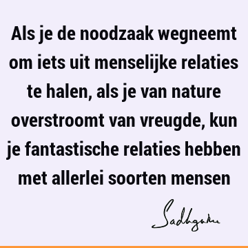 Als je de noodzaak wegneemt om iets uit menselijke relaties te halen, als je van nature overstroomt van vreugde, kun je fantastische relaties hebben met