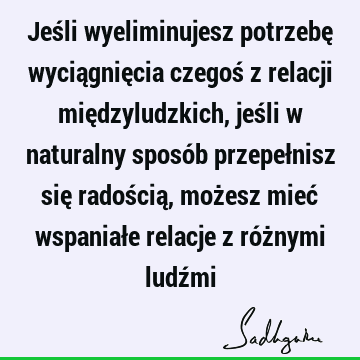 Jeśli wyeliminujesz potrzebę wyciągnięcia czegoś z relacji międzyludzkich, jeśli w naturalny sposób przepełnisz się radością, możesz mieć wspaniałe relacje z ró