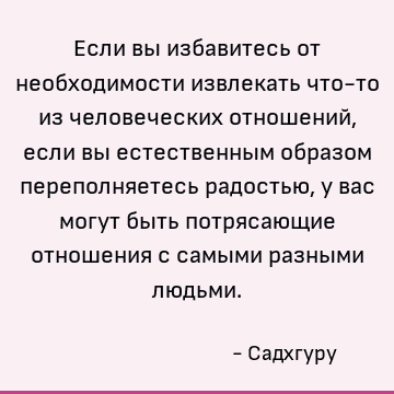 Если вы избавитесь от необходимости извлекать что-то из человеческих отношений, если вы естественным образом переполняетесь радостью, у вас могут быть потрясающ
