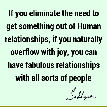 If you eliminate the need to get something out of Human relationships, if you naturally overflow with joy, you can have fabulous relationships with all sorts
