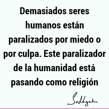 Demasiados seres humanos están paralizados por miedo o por culpa. Este paralizador de la humanidad está pasando como religió