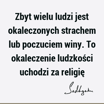 Zbyt wielu ludzi jest okaleczonych strachem lub poczuciem winy. To okaleczenie ludzkości uchodzi za religię