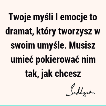 Twoje myśli i emocje to dramat, który tworzysz w swoim umyśle. Musisz umieć pokierować nim tak, jak