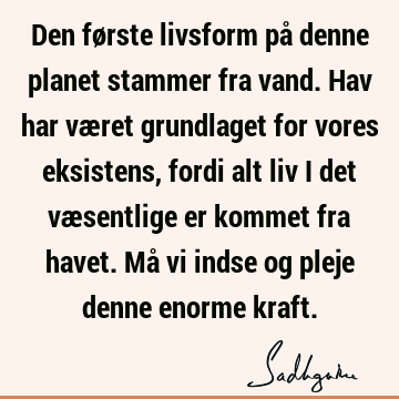 Den første livsform på denne planet stammer fra vand. Hav har været grundlaget for vores eksistens, fordi alt liv i det væsentlige er kommet fra havet. Må vi