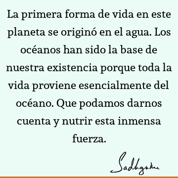 La primera forma de vida en este planeta se originó en el agua. Los océanos han sido la base de nuestra existencia porque toda la vida proviene esencialmente