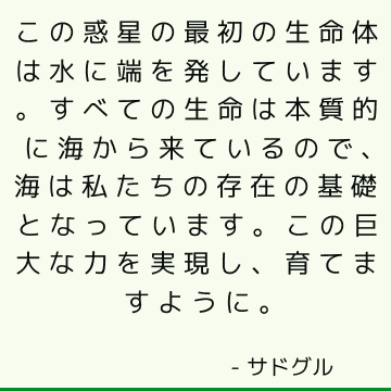 この惑星の最初の生命体は水に端を発しています。 すべての生命は本質的に海から来ているので、海は私たちの存在の基礎となっています。 この巨大な力を実現し、育てますように。